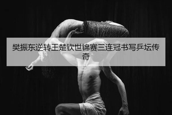 樊振东逆转王楚钦世锦赛三连冠书写乒坛传奇